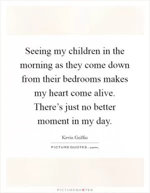 Seeing my children in the morning as they come down from their bedrooms makes my heart come alive. There’s just no better moment in my day Picture Quote #1