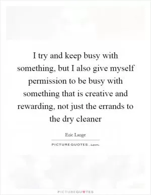 I try and keep busy with something, but I also give myself permission to be busy with something that is creative and rewarding, not just the errands to the dry cleaner Picture Quote #1