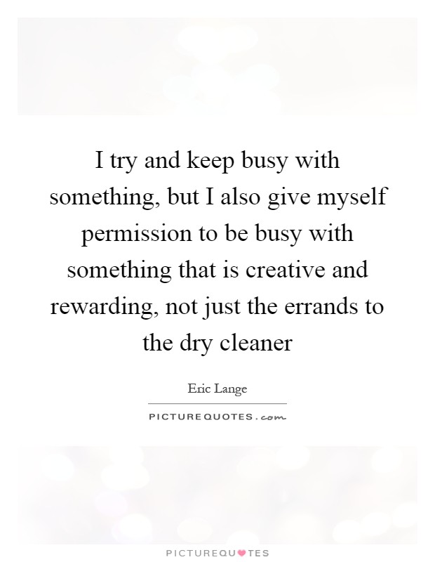 I try and keep busy with something, but I also give myself permission to be busy with something that is creative and rewarding, not just the errands to the dry cleaner Picture Quote #1