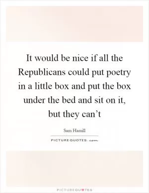 It would be nice if all the Republicans could put poetry in a little box and put the box under the bed and sit on it, but they can’t Picture Quote #1