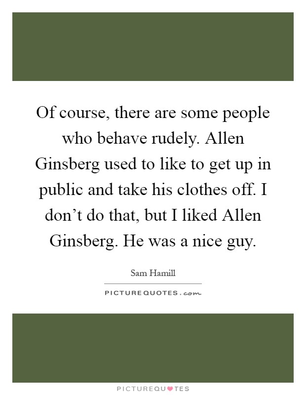 Of course, there are some people who behave rudely. Allen Ginsberg used to like to get up in public and take his clothes off. I don't do that, but I liked Allen Ginsberg. He was a nice guy Picture Quote #1