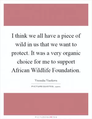 I think we all have a piece of wild in us that we want to protect. It was a very organic choice for me to support African Wildlife Foundation Picture Quote #1