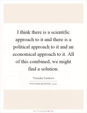 I think there is a scientific approach to it and there is a political approach to it and an economical approach to it. All of this combined, we might find a solution Picture Quote #1