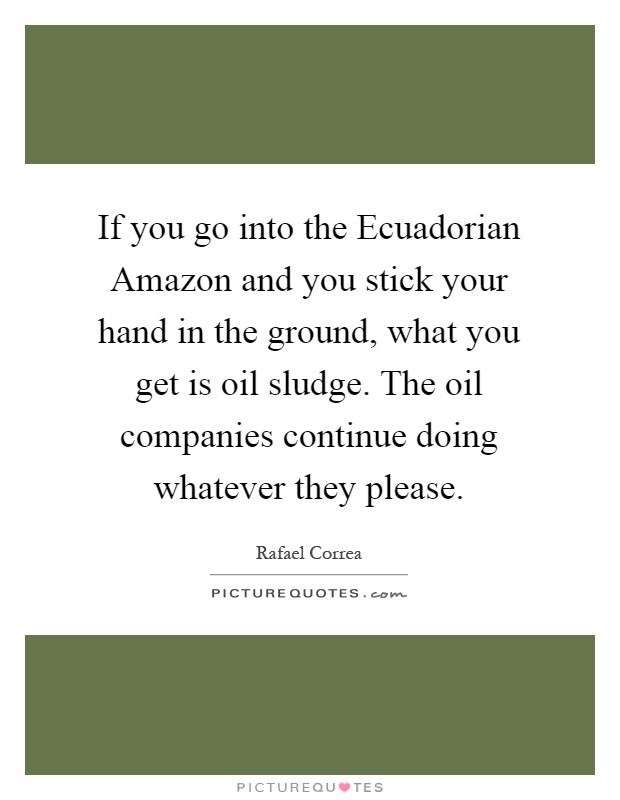 If you go into the Ecuadorian Amazon and you stick your hand in the ground, what you get is oil sludge. The oil companies continue doing whatever they please Picture Quote #1