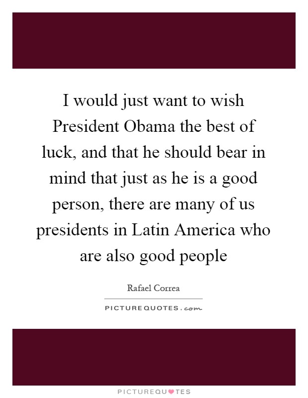 I would just want to wish President Obama the best of luck, and that he should bear in mind that just as he is a good person, there are many of us presidents in Latin America who are also good people Picture Quote #1