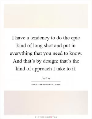 I have a tendency to do the epic kind of long shot and put in everything that you need to know. And that’s by design; that’s the kind of approach I take to it Picture Quote #1
