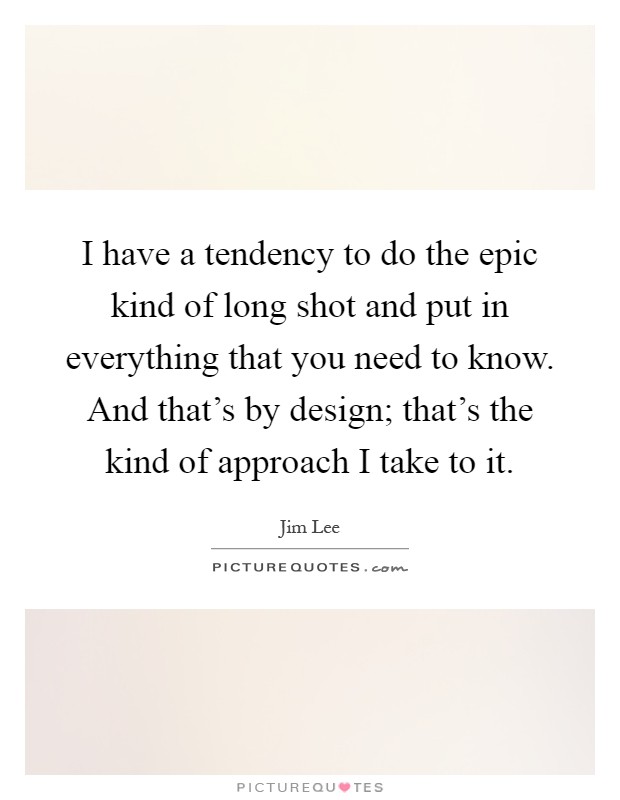 I have a tendency to do the epic kind of long shot and put in everything that you need to know. And that's by design; that's the kind of approach I take to it Picture Quote #1