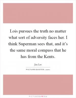 Lois pursues the truth no matter what sort of adversity faces her. I think Superman sees that, and it’s the same moral compass that he has from the Kents Picture Quote #1