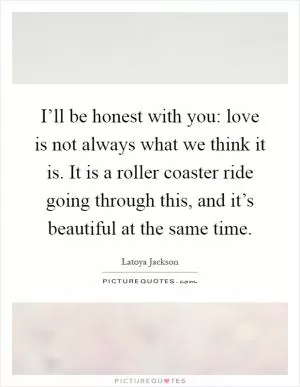 I’ll be honest with you: love is not always what we think it is. It is a roller coaster ride going through this, and it’s beautiful at the same time Picture Quote #1