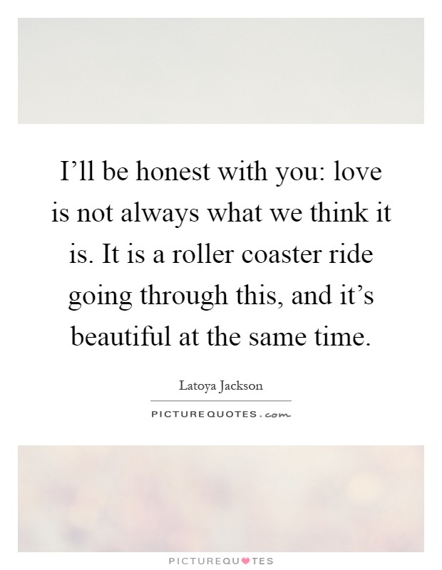 I'll be honest with you: love is not always what we think it is. It is a roller coaster ride going through this, and it's beautiful at the same time Picture Quote #1