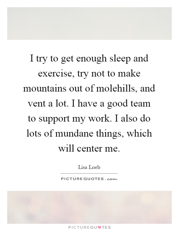 I try to get enough sleep and exercise, try not to make mountains out of molehills, and vent a lot. I have a good team to support my work. I also do lots of mundane things, which will center me Picture Quote #1