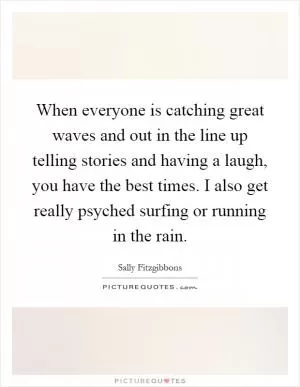 When everyone is catching great waves and out in the line up telling stories and having a laugh, you have the best times. I also get really psyched surfing or running in the rain Picture Quote #1