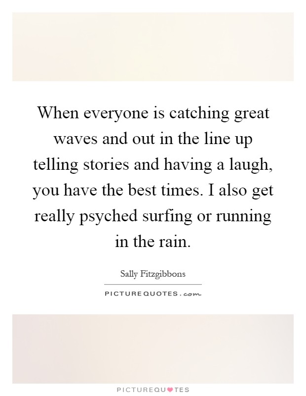 When everyone is catching great waves and out in the line up telling stories and having a laugh, you have the best times. I also get really psyched surfing or running in the rain Picture Quote #1