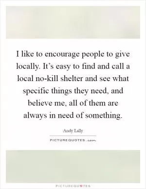 I like to encourage people to give locally. It’s easy to find and call a local no-kill shelter and see what specific things they need, and believe me, all of them are always in need of something Picture Quote #1