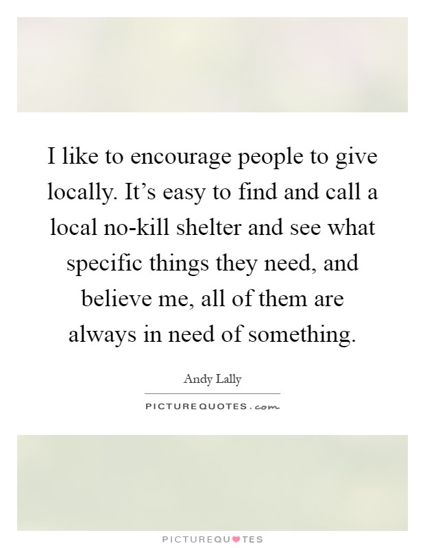 I like to encourage people to give locally. It's easy to find and call a local no-kill shelter and see what specific things they need, and believe me, all of them are always in need of something Picture Quote #1