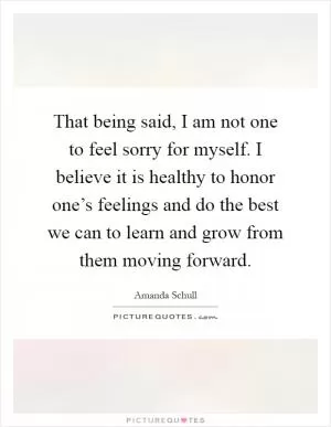 That being said, I am not one to feel sorry for myself. I believe it is healthy to honor one’s feelings and do the best we can to learn and grow from them moving forward Picture Quote #1
