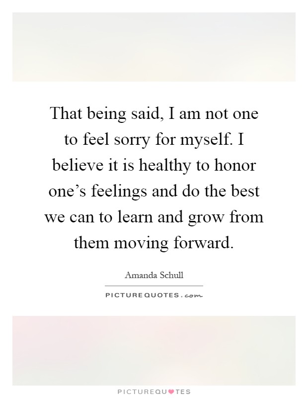 That being said, I am not one to feel sorry for myself. I believe it is healthy to honor one's feelings and do the best we can to learn and grow from them moving forward Picture Quote #1