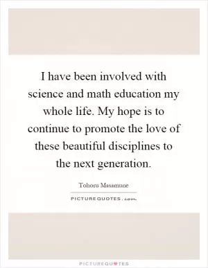 I have been involved with science and math education my whole life. My hope is to continue to promote the love of these beautiful disciplines to the next generation Picture Quote #1