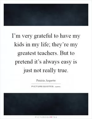 I’m very grateful to have my kids in my life; they’re my greatest teachers. But to pretend it’s always easy is just not really true Picture Quote #1