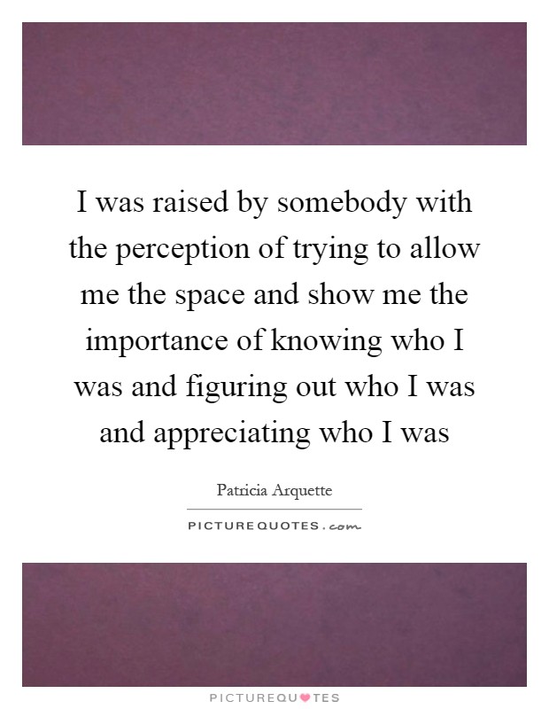 I was raised by somebody with the perception of trying to allow me the space and show me the importance of knowing who I was and figuring out who I was and appreciating who I was Picture Quote #1