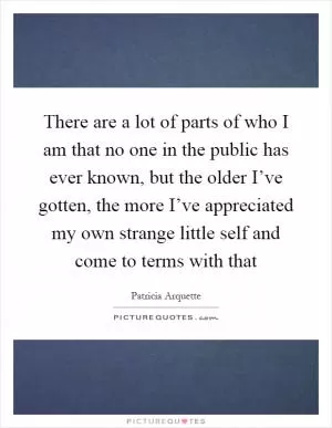 There are a lot of parts of who I am that no one in the public has ever known, but the older I’ve gotten, the more I’ve appreciated my own strange little self and come to terms with that Picture Quote #1