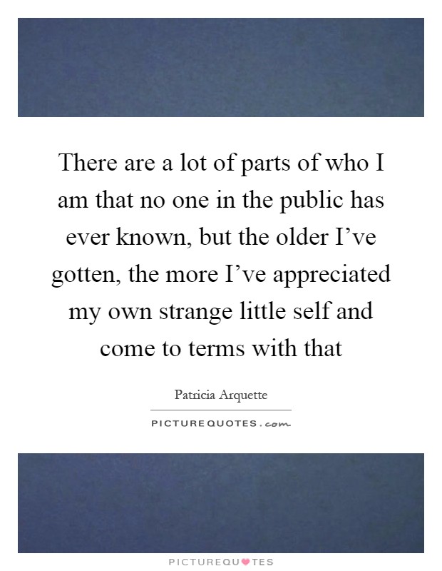 There are a lot of parts of who I am that no one in the public has ever known, but the older I've gotten, the more I've appreciated my own strange little self and come to terms with that Picture Quote #1