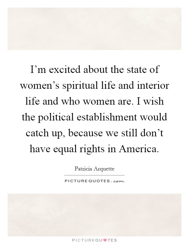 I'm excited about the state of women's spiritual life and interior life and who women are. I wish the political establishment would catch up, because we still don't have equal rights in America Picture Quote #1