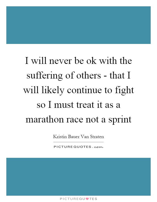 I will never be ok with the suffering of others - that I will likely continue to fight so I must treat it as a marathon race not a sprint Picture Quote #1