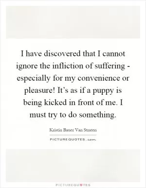 I have discovered that I cannot ignore the infliction of suffering - especially for my convenience or pleasure! It’s as if a puppy is being kicked in front of me. I must try to do something Picture Quote #1