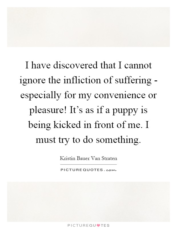 I have discovered that I cannot ignore the infliction of suffering - especially for my convenience or pleasure! It's as if a puppy is being kicked in front of me. I must try to do something Picture Quote #1
