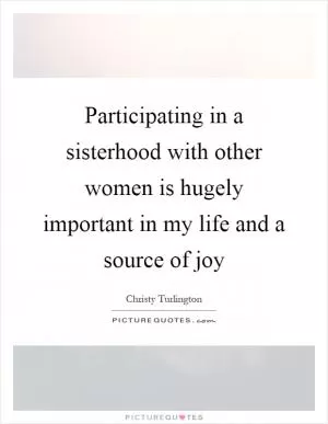 Participating in a sisterhood with other women is hugely important in my life and a source of joy Picture Quote #1