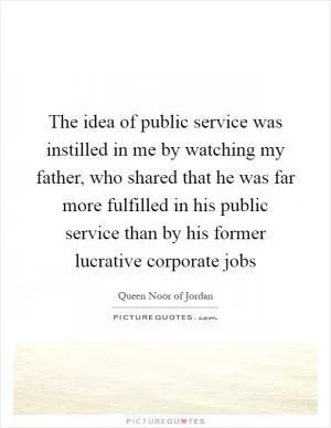 The idea of public service was instilled in me by watching my father, who shared that he was far more fulfilled in his public service than by his former lucrative corporate jobs Picture Quote #1