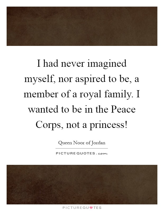 I had never imagined myself, nor aspired to be, a member of a royal family. I wanted to be in the Peace Corps, not a princess! Picture Quote #1