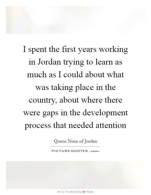 I spent the first years working in Jordan trying to learn as much as I could about what was taking place in the country, about where there were gaps in the development process that needed attention Picture Quote #1