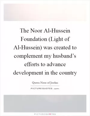 The Noor Al-Hussein Foundation (Light of Al-Hussein) was created to complement my husband’s efforts to advance development in the country Picture Quote #1