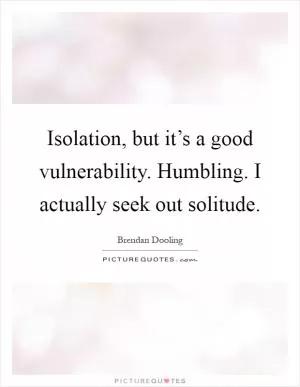 Isolation, but it’s a good vulnerability. Humbling. I actually seek out solitude Picture Quote #1