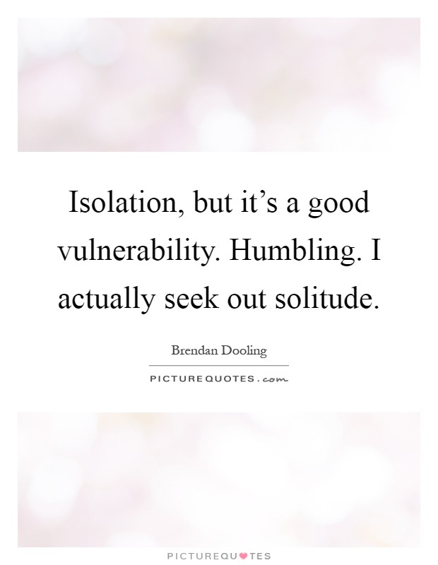 Isolation, but it's a good vulnerability. Humbling. I actually seek out solitude Picture Quote #1