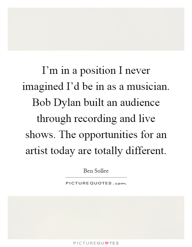 I'm in a position I never imagined I'd be in as a musician. Bob Dylan built an audience through recording and live shows. The opportunities for an artist today are totally different Picture Quote #1