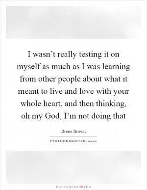 I wasn’t really testing it on myself as much as I was learning from other people about what it meant to live and love with your whole heart, and then thinking, oh my God, I’m not doing that Picture Quote #1
