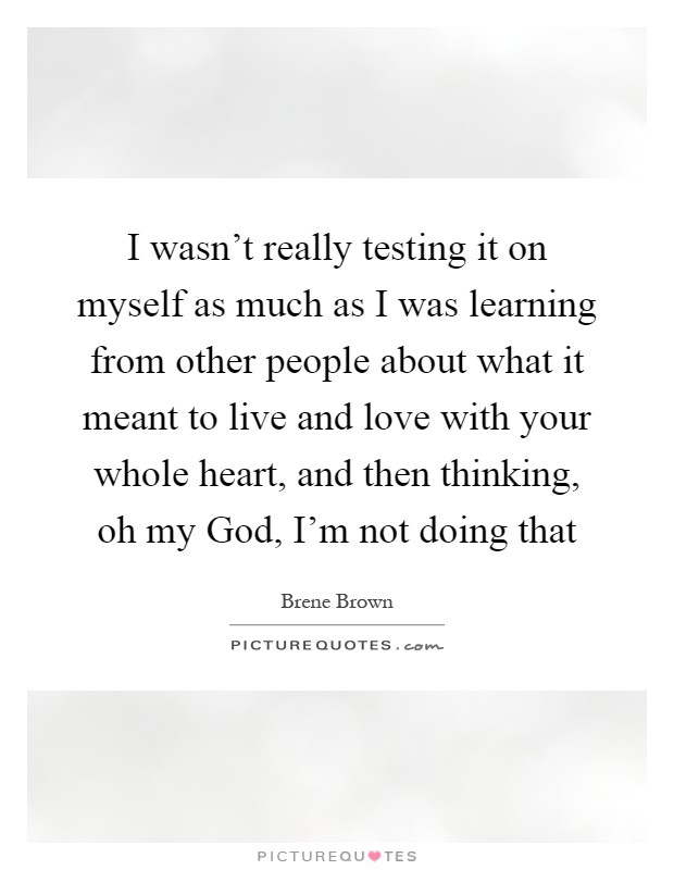 I wasn't really testing it on myself as much as I was learning from other people about what it meant to live and love with your whole heart, and then thinking, oh my God, I'm not doing that Picture Quote #1