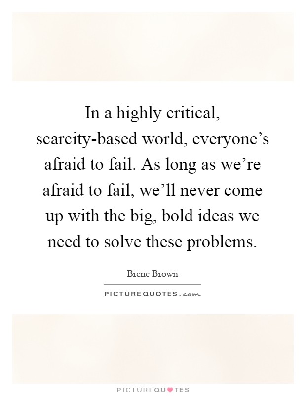 In a highly critical, scarcity-based world, everyone's afraid to fail. As long as we're afraid to fail, we'll never come up with the big, bold ideas we need to solve these problems Picture Quote #1