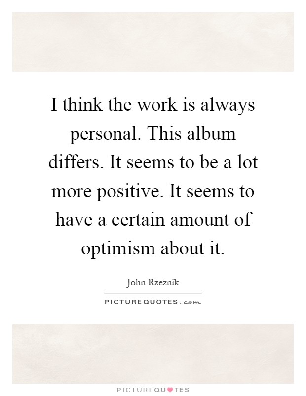I think the work is always personal. This album differs. It seems to be a lot more positive. It seems to have a certain amount of optimism about it Picture Quote #1