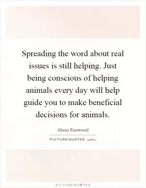 Spreading the word about real issues is still helping. Just being conscious of helping animals every day will help guide you to make beneficial decisions for animals Picture Quote #1