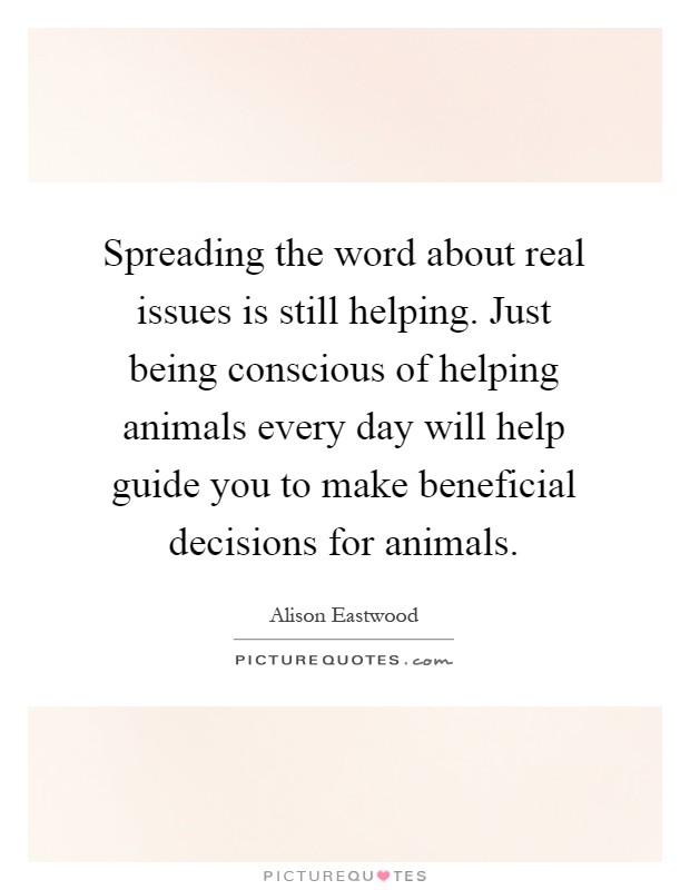 Spreading the word about real issues is still helping. Just being conscious of helping animals every day will help guide you to make beneficial decisions for animals Picture Quote #1