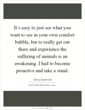 It’s easy to just see what you want to see in your own comfort bubble, but to really get out there and experience the suffering of animals is an awakening. I had to become proactive and take a stand Picture Quote #1