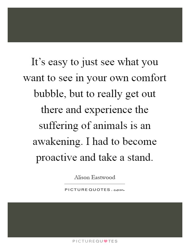 It's easy to just see what you want to see in your own comfort bubble, but to really get out there and experience the suffering of animals is an awakening. I had to become proactive and take a stand Picture Quote #1