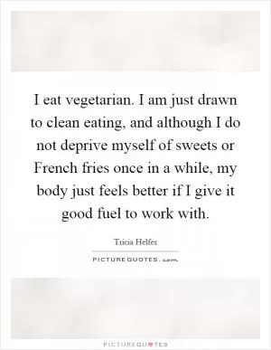 I eat vegetarian. I am just drawn to clean eating, and although I do not deprive myself of sweets or French fries once in a while, my body just feels better if I give it good fuel to work with Picture Quote #1