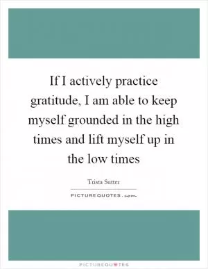 If I actively practice gratitude, I am able to keep myself grounded in the high times and lift myself up in the low times Picture Quote #1