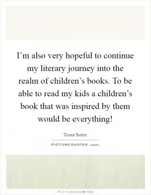 I’m also very hopeful to continue my literary journey into the realm of children’s books. To be able to read my kids a children’s book that was inspired by them would be everything! Picture Quote #1
