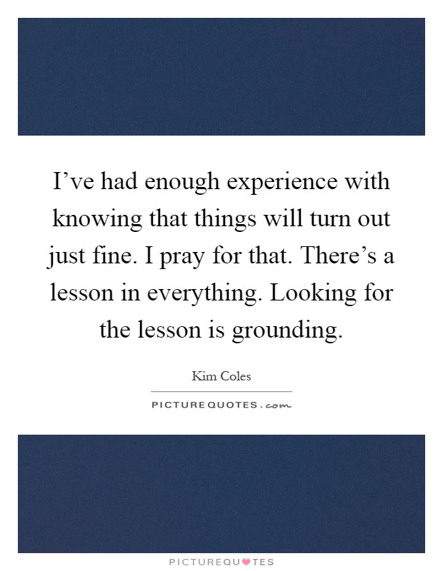 I've had enough experience with knowing that things will turn out just fine. I pray for that. There's a lesson in everything. Looking for the lesson is grounding Picture Quote #1